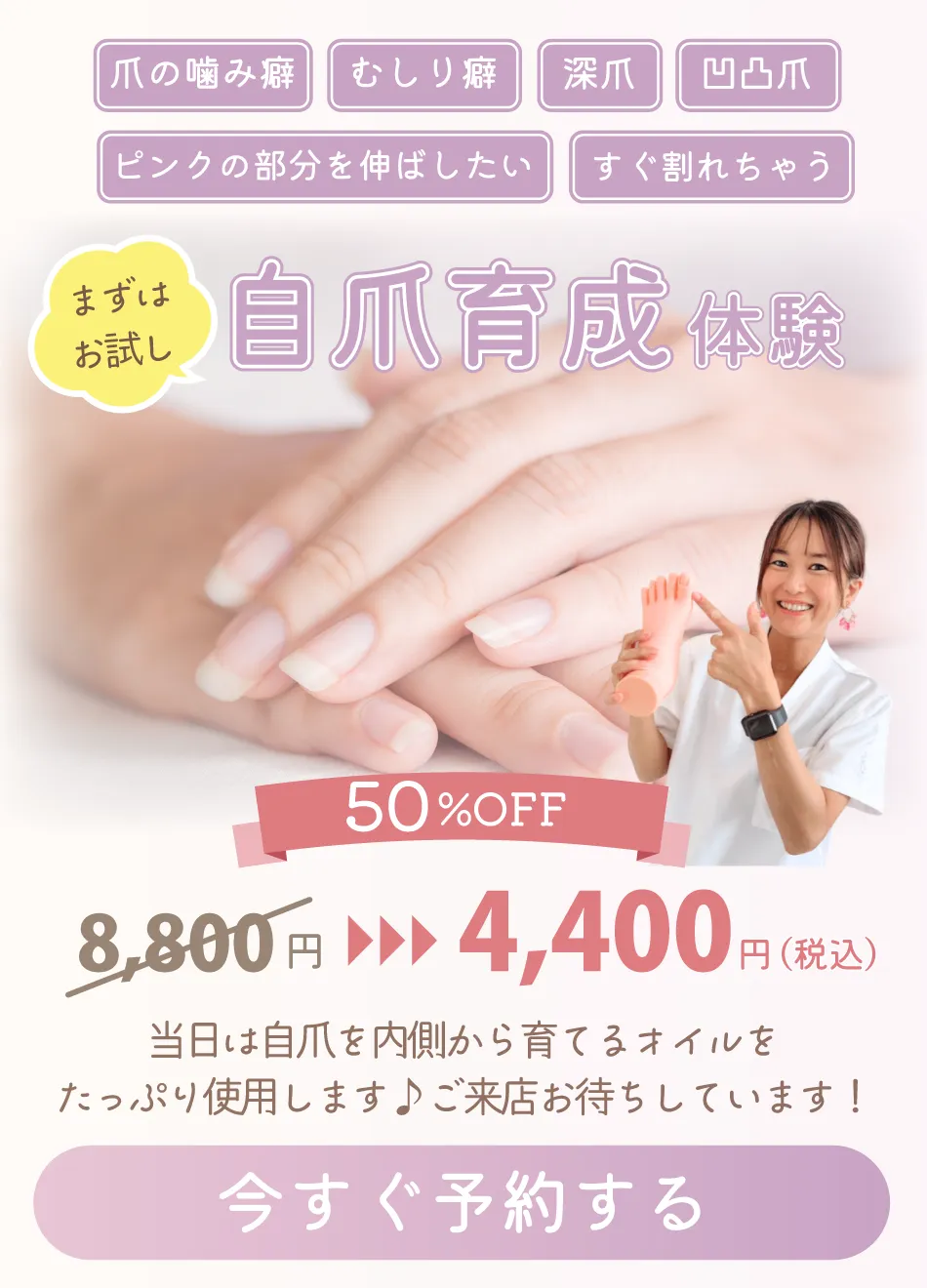 爪の噛み癖　むしり癖　深爪　凸凹爪　ピンクの部分を伸ばしたい　すぐ割れちゃう

まずはお試し
自爪育成体験

50％OFF

8,800円 → 4,400円（税込）

当日は自爪を内側から育てるオイルを
たっぷり使用します♪ご来店お待ちしています！

今すぐ予約する